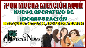 ¡PON MUCHA ATENCIÓN AQUÍ!...NUEVO OPERATIVO DE INCORPORACIÓN A LA BECA QUE DA HASTA $9,500 PESOS ANUALES